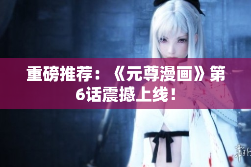 重磅推荐：《元尊漫画》第6话震撼上线！