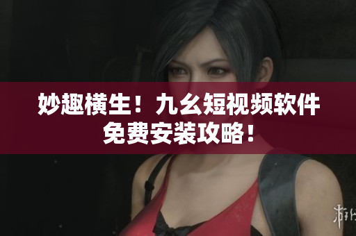 妙趣横生！九幺短视频软件免费安装攻略！