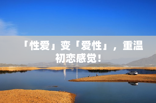 「性爱」变「爱性」，重温初恋感觉！