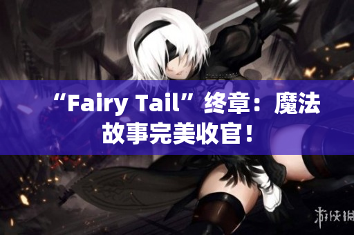 “Fairy Tail”终章：魔法故事完美收官！