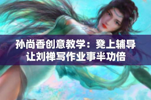 孙尚香创意教学：凳上辅导让刘禅写作业事半功倍