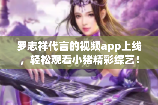 罗志祥代言的视频app上线，轻松观看小猪精彩综艺！