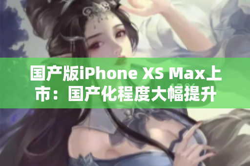 国产版iPhone XS Max上市：国产化程度大幅提升