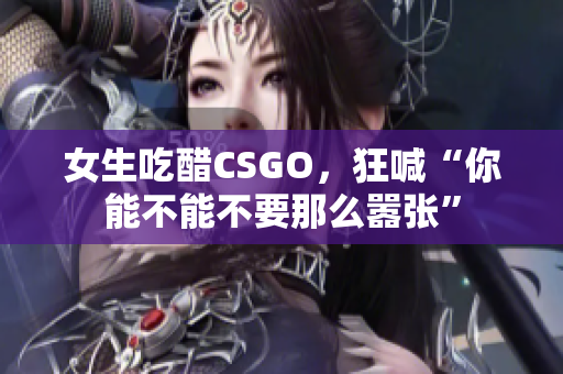 女生吃醋CSGO，狂喊“你能不能不要那么嚣张”