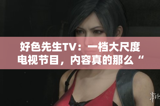 好色先生TV：一档大尺度电视节目，内容真的那么“好色”吗？