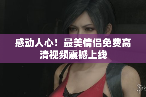 感动人心！最美情侣免费高清视频震撼上线