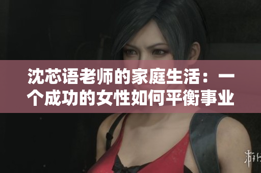 沈芯语老师的家庭生活：一个成功的女性如何平衡事业和家庭