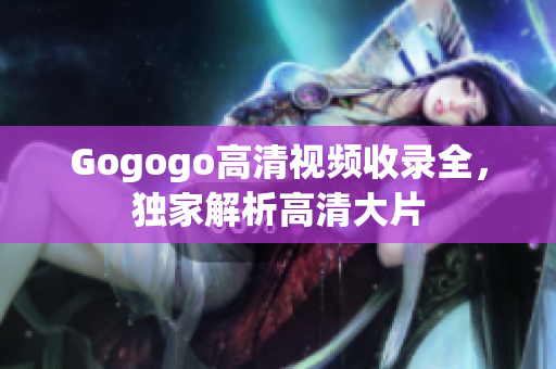 Gogogo高清视频收录全，独家解析高清大片