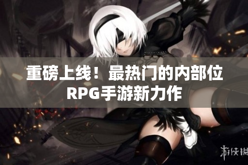 重磅上线！最热门的内部位RPG手游新力作