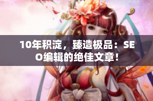 10年积淀，臻造极品：SEO编辑的绝佳文章！