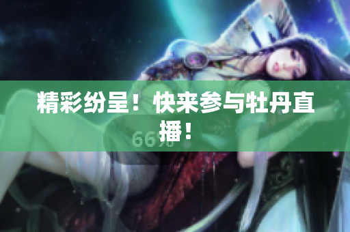 精彩纷呈！快来参与牡丹直播！