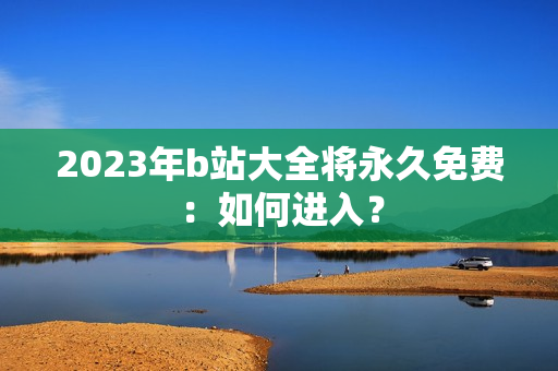 2023年b站大全将永久免费：如何进入？