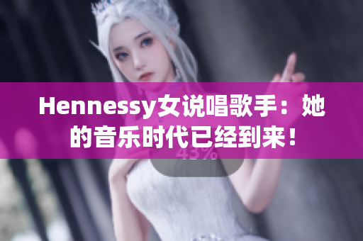 Hennessy女说唱歌手：她的音乐时代已经到来！