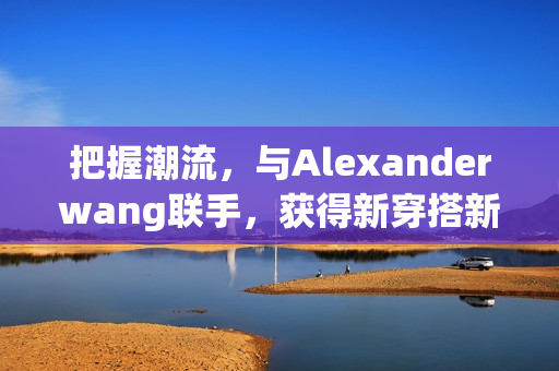 把握潮流，与Alexanderwang联手，获得新穿搭新灵感