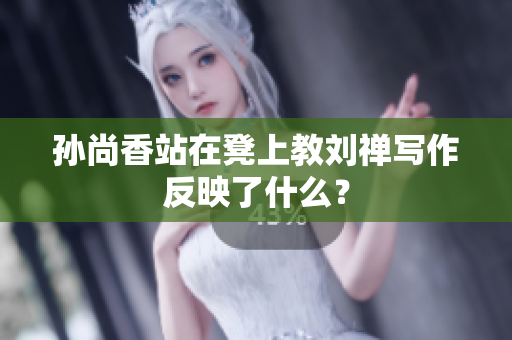 孙尚香站在凳上教刘禅写作反映了什么？
