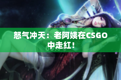 怒气冲天：老阿姨在CSGO中走红！