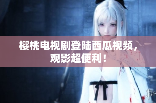 樱桃电视剧登陆西瓜视频，观影超便利！