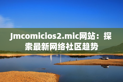 Jmcomicios2.mic网站：探索最新网络社区趋势