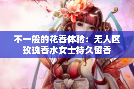 不一般的花香体验：无人区玫瑰香水女士持久留香