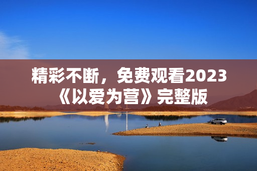 精彩不断，免费观看2023《以爱为营》完整版