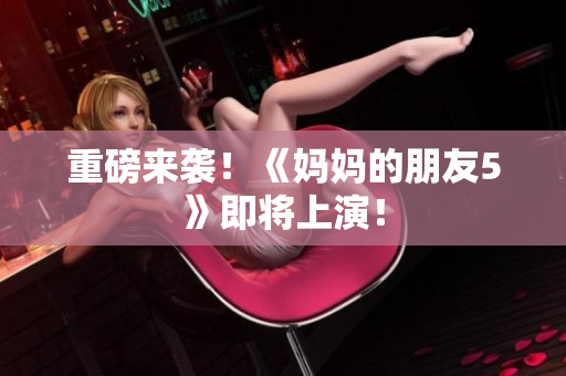重磅来袭！《妈妈的朋友5》即将上演！