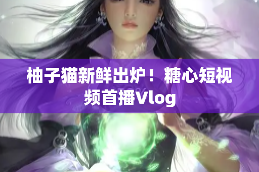 柚子猫新鲜出炉！糖心短视频首播Vlog