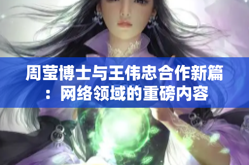 周莹博士与王伟忠合作新篇：网络领域的重磅内容
