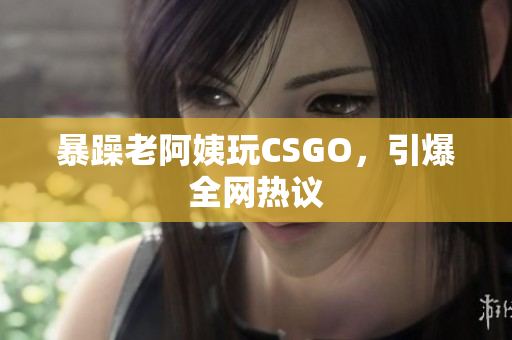 暴躁老阿姨玩CSGO，引爆全网热议