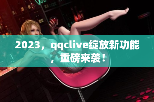 2023，qqclive绽放新功能，重磅来袭！
