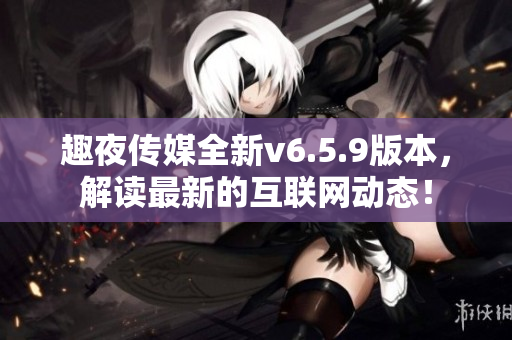 趣夜传媒全新v6.5.9版本，解读最新的互联网动态！