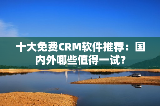 十大免费CRM软件推荐：国内外哪些值得一试？