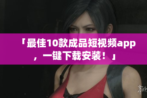 「最佳10款成品短视频app，一键下载安装！」