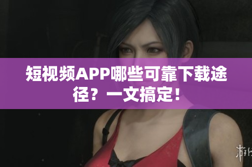 短视频APP哪些可靠下载途径？一文搞定！