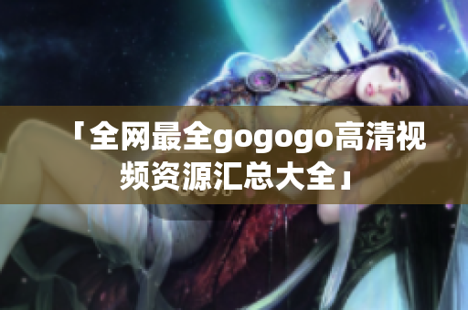 「全网最全gogogo高清视频资源汇总大全」