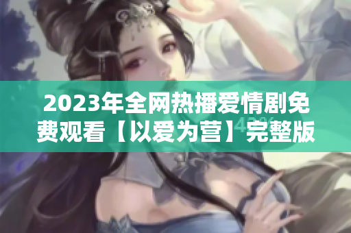 2023年全网热播爱情剧免费观看【以爱为营】完整版
