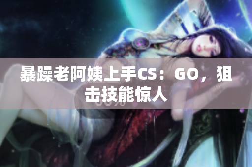 暴躁老阿姨上手CS：GO，狙击技能惊人