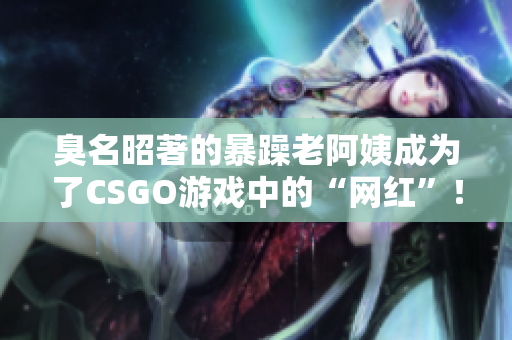 臭名昭著的暴躁老阿姨成为了CSGO游戏中的“网红”！