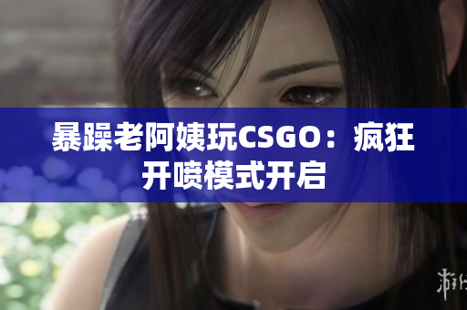 暴躁老阿姨玩CSGO：疯狂开喷模式开启