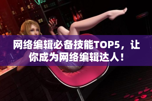 网络编辑必备技能TOP5，让你成为网络编辑达人！