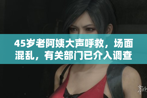 45岁老阿姨大声呼救，场面混乱，有关部门已介入调查