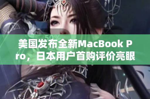 美国发布全新MacBook Pro，日本用户首购评价亮眼
