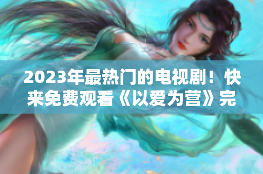 2023年最热门的电视剧！快来免费观看《以爱为营》完整版