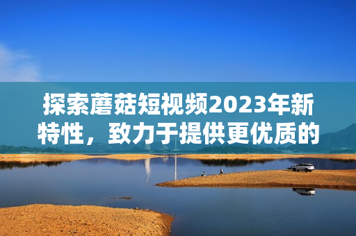 探索蘑菇短视频2023年新特性，致力于提供更优质的用户体验