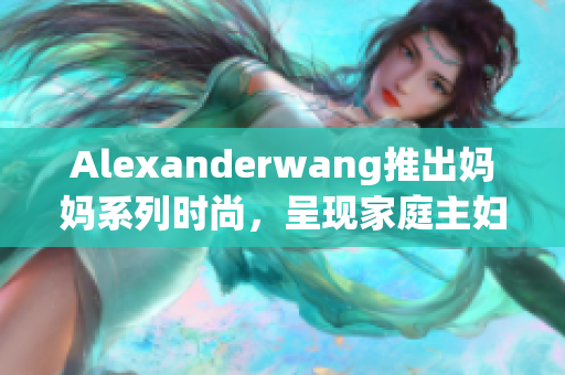 Alexanderwang推出妈妈系列时尚，呈现家庭主妇时尚。