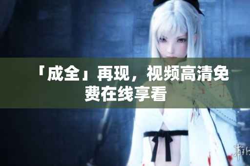 「成全」再现，视频高清免费在线享看