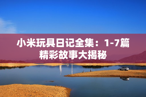 小米玩具日记全集：1-7篇精彩故事大揭秘