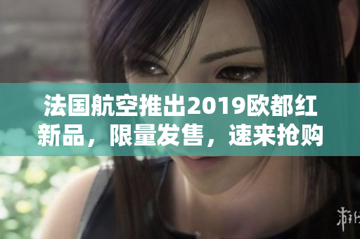 法国航空推出2019欧都红新品，限量发售，速来抢购！