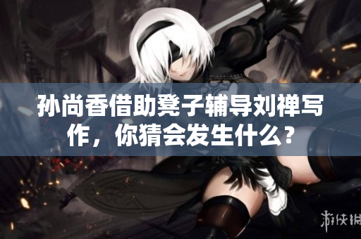 孙尚香借助凳子辅导刘禅写作，你猜会发生什么？