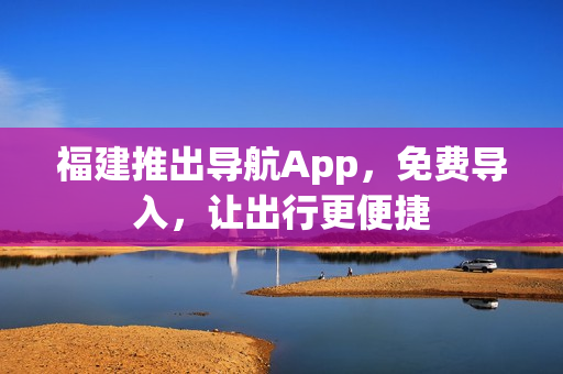 福建推出导航App，免费导入，让出行更便捷