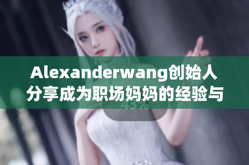 Alexanderwang创始人分享成为职场妈妈的经验与方法